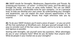 JM: SWOT stands for Strengths, Weaknesses, Opportunities and Threats. By 
analyzing your business – or career – in these four areas, you'll be able to cut 
through the noise, and focus on what really matters. You can use SWOT 
Analysis to identify a sustainable niche for your company – or on a personal 
level, to help you develop your own career. By understanding your strengths 
and weaknesses, you can exploit the most relevant opportunities in the 
marketplace – and manage threats that might otherwise take you by 
surprise. 
AC: To do your SWOT Analysis you'll need a piece of paper – or you can print 
off the free worksheet at MindTools.com. And give yourself enough time. It 
pays to consider each of the four areas in depth, and to try to be as realistic 
and rigorous as possible. 
Starting with Strengths, ask yourself some key questions. What advantages 
do you or your company have? What do you do better than anyone else? 
What do people in your market see as your strengths? 
 