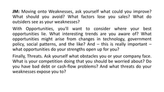 JM: Moving onto Weaknesses, ask yourself what could you improve? 
What should you avoid? What factors lose you sales? What do 
outsiders see as your weaknesses? 
With Opportunities, you'll want to consider where your best 
opportunities lie. What interesting trends are you aware of? What 
opportunities might arise from changes in technology, government 
policy, social patterns, and the like? And – this is really important – 
what opportunities do your strengths open up for you? 
Finally, Threats. Ask yourself what obstacles you or your company face. 
What is your competition doing that you should be worried about? Do 
you have bad debt or cash-flow problems? And what threats do your 
weaknesses expose you to? 
 