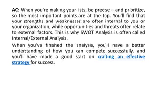 AC: When you're making your lists, be precise – and prioritize, 
so the most important points are at the top. You'll find that 
your strengths and weaknesses are often internal to you or 
your organization, while opportunities and threats often relate 
to external factors. This is why SWOT Analysis is often called 
Internal/External Analysis. 
When you've finished the analysis, you'll have a better 
understanding of how you can compete successfully, and 
you'll have made a good start on crafting an effective 
strategy for success. 
