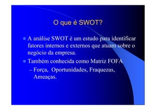 O queO que éé SWOT?SWOT?
A análise SWOT é um estudo para identificar
fatores internos e externos que atuam sobre o
negócio da empresa.
Também conhecida como Matriz FOFA
– Força, Oportunidades, Fraquezas,
Ameaças.
 
