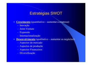 EstratEstratéégias SWOTgias SWOT
Crescimento (quantitativo – aumentar a empresa):
– Inovação
– Joint-Venture
– Expansão
– Internacionalização
Desenvolvimento (qualitativo – aumentar os negócios):
– Aspectos do mercado
– Aspectos de produção
– Aspectos Financeiros
– Diversificação
 