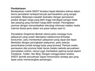 Pembahasan
Berdasarkan matrik SWOT tersebut dapat diketahui bahwa dalam
bisnis percetakan terdapat banyak permasalahan yang sangat
kompleks. Beberapa masalah berkaitan dengan pemasaran
produk dengan harga yang lebih tinggi mendapat saingan ketat
dari pesaing yang memberi harga lebih rendah. Peningkatan
promosi dengan memanfaatkan teknologi informasi melalui media
internet dirasa perlu dalam era pasar bebas saat ini.
Percetakan Graphindo Berkah Utama perlu menjaga mutu
pelayanan yang sudah diterapkan sebelumnya terhadap
konsumen, yaitu memberikan pelayanan yang cepat dan tepat.
Berkaitan dengan peningkatan pelayanan, perlu adanya
penambahan jumlah tenaga kerja yang terampil. Perluas media
pemasaran dan promosi tidak hanya melalui website perusahaan
(percetakan online), namun juga manfaatkan jejaring social seperti
Facebook, Twitter, dan Blog. Dengan menggunakan analisa
SWOT pemilik perusahaan dapat menentukan strategi apa yang
tepat untuk memenangkan persaingan.
 