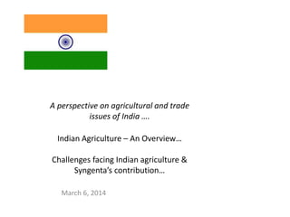 A perspective on agricultural and trade
issues of India ….
Indian Agriculture – An Overview…
Challenges facing Indian agriculture &
Syngenta’s contribution…
March 6, 2014
 