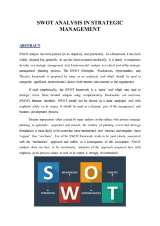 SWOT ANALYSIS IN STRATEGIC
MANAGEMENT
ABSTRACT
SWOT analysis has been praised for its simplicity and practicality. As a framework it has been
widely adopted but, generally, its use has been accepted uncritically. It is timely to reappraise
its value as a strategic management tool. Environmental analysis is a critical part of the strategic
management planning process. The SWOT (Strengths, Weaknesses, Opportunities, and
Threats) framework is proposed by many as an analytical tool which should be used to
categorize significant environmental factors both internal and external to the organization.
If used simplistically, the SWOT framework is a ‘naive’ tool which may lead to
strategic errors. More detailed analysis using complementary frameworks can overcome
SWOT's inherent shortfalls. SWOT should not be viewed as a static analytical tool with
emphasis solely on its output. It should be used as a dynamic part of the management and
business development process.
Despite impressions often created by many authors on the subject who portray strategic
planning as systematic, sequential and rational, the realities of planning reveal that strategy
formulation is more likely to be somewhat more incremental, non‐ rational and irregular; more
‘organic’ than ‘mechanic’. Use of the SWOT framework tends to be most closely associated
with the ‘mechanistic’ approach and suffers as a consequence of this association. SWOT
analysis does not have to be mechanistic; adoption of the approach proposed here with
emphasis on its process values as well as its output is strongly recommended.
 