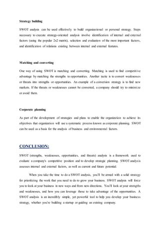 Strategy building
SWOT analysis can be used effectively to build organizational or personal strategy. Steps
necessary to execute strategy-oriented analysis involve identification of internal and external
factors (using the popular 2x2 matrix), selection and evaluation of the most important factors,
and identification of relations existing between internal and external features.
Matching and converting
One way of using SWOT is matching and converting. Matching is used to find competitive
advantage by matching the strengths to opportunities. Another tactic is to convert weaknesses
or threats into strengths or opportunities. An example of a conversion strategy is to find new
markets. If the threats or weaknesses cannot be converted, a company should try to minimize
or avoid them.
Corporate planning
As part of the development of strategies and plans to enable the organization to achieve its
objectives that organization will use a systematic process known as corporate planning. SWOT
can be used as a basis for the analysis of business and environmental factors.
CONCLUSION:
SWOT (strengths, weaknesses, opportunities, and threats) analysis is a framework used to
evaluate a company's competitive position and to develop strategic planning. SWOT analysis
assesses internal and external factors, as well as current and future potential.
When you take the time to do a SWOT analysis, you’ll be armed with a solid strategy
for prioritizing the work that you need to do to grow your business. SWOT analysis will force
you to look at your business in new ways and from new directions. You’ll look at your strengths
and weaknesses, and how you can leverage those to take advantage of the opportunities. A
SWOT analysis is an incredibly simple, yet powerful tool to help you develop your business
strategy, whether you’re building a startup or guiding an existing company.
 