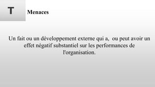 T Menaces
Un fait ou un développement externe qui a, ou peut avoir un
effet négatif substantiel sur les performances de
l'organisation.
 