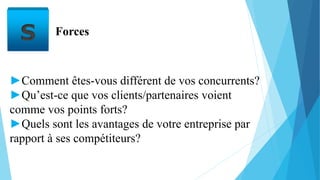 S Forces
►Comment êtes-vous différent de vos concurrents?
►Qu’est-ce que vos clients/partenaires voient
comme vos points forts?
►Quels sont les avantages de votre entreprise par
rapport à ses compétiteurs?
 