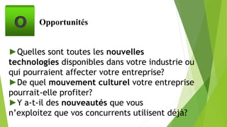 Opportunités
►Quelles sont toutes les nouvelles
technologies disponibles dans votre industrie ou
qui pourraient affecter votre entreprise?
►De quel mouvement culturel votre entreprise
pourrait-elle profiter?
►Y a-t-il des nouveautés que vous
n’exploitez que vos concurrents utilisent déjà?
O
 