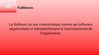 W Faiblesses
La faiblesse est une caractéristique interne qui influence
négativement et substantiellement le fonctionnement de
l'organisation.
 