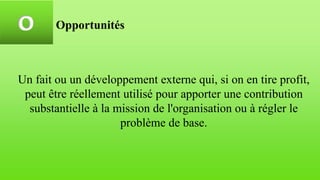 O Opportunités
Un fait ou un développement externe qui, si on en tire profit,
peut être réellement utilisé pour apporter une contribution
substantielle à la mission de l'organisation ou à régler le
problème de base.
 