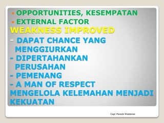 WEAKNESS IMPROVED
- DAPAT CHANCE YANG
MENGGIURKAN
- DIPERTAHANKAN
PERUSAHAN
- PEMENANG
- A MAN OF RESPECT
MENGELOLA KELEMAHAN MENJADI
KEKUATAN
 OPPORTUNITIES, KESEMPATAN
 EXTERNAL FACTOR
Capt. Persobi Waldemar
 