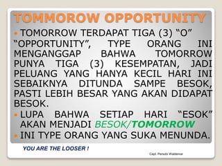 TOMMOROW OPPORTUNITY
 TOMORROW TERDAPAT TIGA (3) “O”
“OPPORTUNITY”, TYPE ORANG INI
MENGANGGAP BAHWA TOMORROW
PUNYA TIGA (3) KESEMPATAN, JADI
PELUANG YANG HANYA KECIL HARI INI
SEBAIKNYA DITUNDA SAMPE BESOK,
PASTI LEBIH BESAR YANG AKAN DIDAPAT
BESOK.
 LUPA BAHWA SETIAP HARI “ESOK”
AKAN MENJADI BESOK/TOMORROW
 INI TYPE ORANG YANG SUKA MENUNDA.
Capt. Persobi Waldemar
YOU ARE THE LOOSER !
 