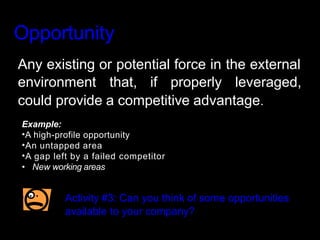 Opportunity
Any existing or potential force in the external
environment that, if properly leveraged,
could provide a competitive advantage.
Example:
•A high-profile opportunity
•An untapped area
•A gap left by a failed competitor
• New working areas
Activity #3: Can you think of some opportunities
available to your company?
 