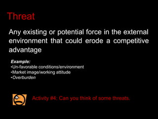 Threat
Any existing or potential force in the external
environment that could erode a competitive
advantage
Example:
•Un-favorable conditions/environment
•Market image/working attitude
•Overburden
Activity #4: Can you think of some threats.
 