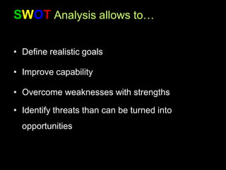 SWOT Analysis allows to…
• Define realistic goals
• Improve capability
• Overcome weaknesses with strengths
• Identify threats than can be turned into
opportunities
 
