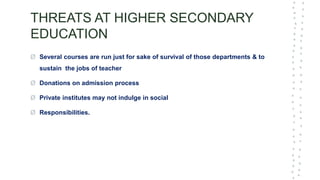 THREATS AT HIGHER SECONDARY
EDUCATION
Ø Several courses are run just for sake of survival of those departments & to
sustain the jobs of teacher
Ø Donations on admission process
Ø Private institutes may not indulge in social
Ø Responsibilities.
 