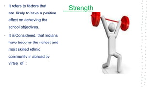 Strength
• It refers to factors that
are likely to have a positive
effect on achieving the
school objectives.
• It is Considered, that Indians
have become the richest and
most skilled ethnic
community in abroad by
virtue of :
 