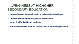 ….WEAKNESS AT HIGHGHER
SECONDARY EDUCATION
 No provision of Academic audit in universities & colleges
 Uniform fee structure irrespective of economic
status & affordability of students.
 Multiple entrances tests for similar courses burdening students.
 