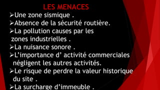 LES MENACES
Une zone sismique .
Absence de la sécurité routière.
La pollution causes par les
zones industrielles .
La nuisance sonore .
L’importance d’ activité commerciales
négligent les autres activités.
Le risque de perdre la valeur historique
du site .
La surcharge d’immeuble .
 