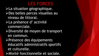 LES FORCES
La situation géographique.
Des belles perces visuelles au
niveau de littoral.
La présence d’ activité
commerciale.
Diversité de moyen de transport
en commun.
Présence des équipements
éducatifs administratifs sportifs
et culturelle.
Mixité fonctionnelle et sociale.
 