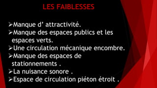 LES FAIBLESSES
Manque d’ attractivité.
Manque des espaces publics et les
espaces verts.
Une circulation mécanique encombre.
Manque des espaces de
stationnements .
La nuisance sonore .
Espace de circulation piéton étroit .
 