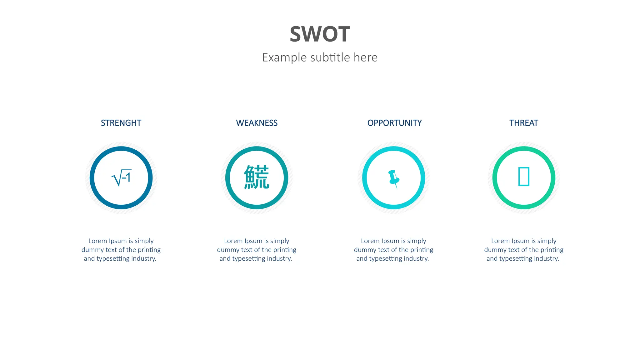 SWOT
Example subtitle here
Lorem Ipsum is simply
dummy text of the printing
and typesetting industry.
Lorem Ipsum is simply
dummy text of the printing
and typesetting industry.
Lorem Ipsum is simply
dummy text of the printing
and typesetting industry.
Lorem Ipsum is simply
dummy text of the printing
and typesetting industry.
STRENGHT WEAKNESS OPPORTUNITY THREAT
   
 