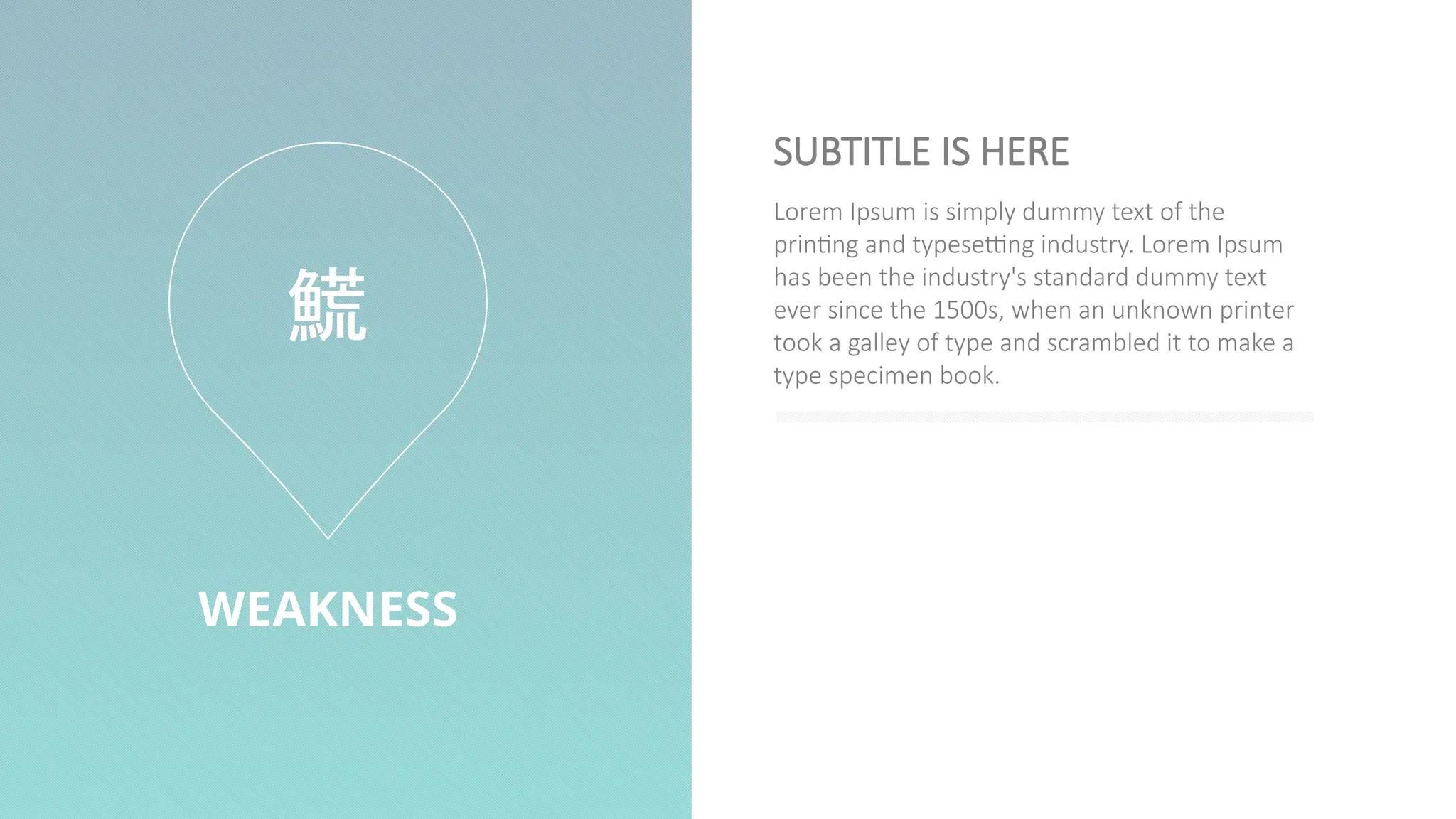WEAKNESS
Lorem Ipsum is simply dummy text of the
printing and typesetting industry. Lorem Ipsum
has been the industry's standard dummy text
ever since the 1500s, when an unknown printer
took a galley of type and scrambled it to make a
type specimen book.
SUBTITLE IS HERE

 