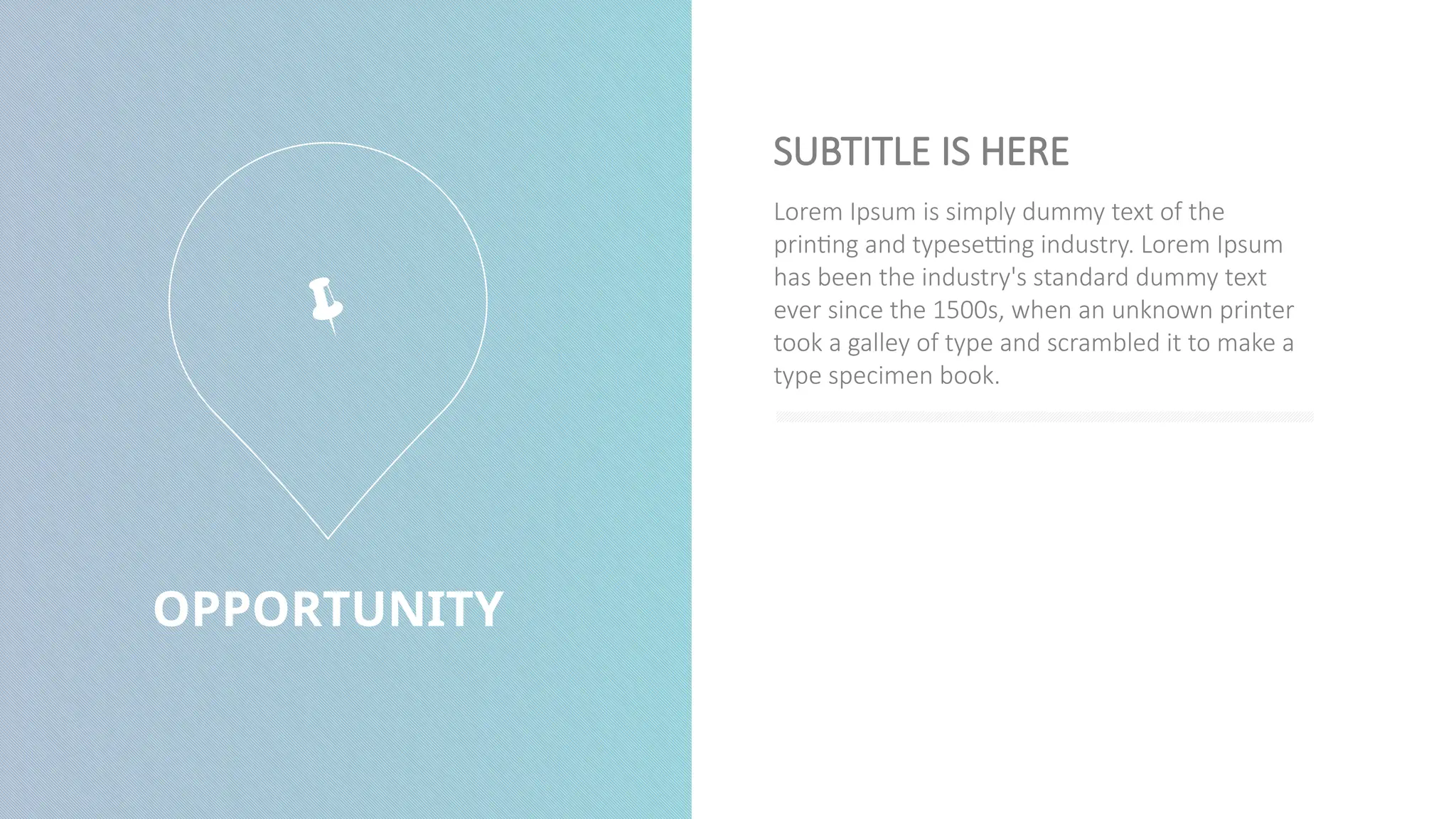 OPPORTUNITY
Lorem Ipsum is simply dummy text of the
printing and typesetting industry. Lorem Ipsum
has been the industry's standard dummy text
ever since the 1500s, when an unknown printer
took a galley of type and scrambled it to make a
type specimen book.
SUBTITLE IS HERE

 