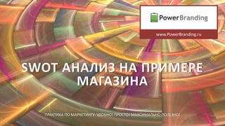 SWOT АНАЛИЗ НА ПРИМЕРЕ
МАГАЗИНА
ПРАКТИКА ПО МАРКЕТИНГУ: УДОБНО! ПРОСТО! МАКСИМАЛЬНО ПОЛЕЗНО!
www.PowerBranding.ru
 