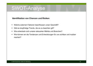 SWOT-Analyse
 Identifikation von Chancen und Risiken


    Welche externen Faktoren beeinflussen unser Geschäft?
    Gibt es langfristige Trends, die es zu beachten gilt?
    Wie entwickeln sich unsere relevanten Märkte und Branchen?
    Wie können wir die Tendenzen und Entwicklungen für uns sichtbar und nutzbar
    machen?




© DIM Deutsches Institut für Marketing                                            18
 