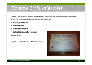 Externe Einflussfaktoren
Jedes Geschäftsmodell wird von Faktoren außerhalb des Unternehmens beeinflusst.
Eine Vielzahl dieser Faktoren ist den vier Bereichen…
  Wichtigste Trends
  Marktfaktoren
  Branchenfaktoren
  Makroökonomische Faktoren
zuzuordnen.


Sigirst, S; Varnholt; u.a.: Mind the Future




© DIM Deutsches Institut für Marketing                                            22
 