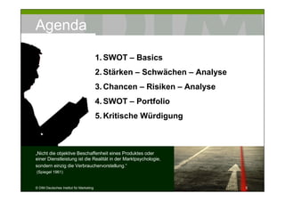 Agenda

                                         1. SWOT – Basics
                                         2. Stärken – Schwächen – Analyse
                                         3. Chancen – Risiken – Analyse
                                         4. SWOT – Portfolio
                                         5. Kritische Würdigung



„Nicht die objektive Beschaffenheit eines Produktes oder
einer Dienstleistung ist die Realität in der Marktpsychologie,
sondern einzig die Verbrauchervorstellung.“
(Spiegel 1961)


© DIM Deutsches Institut für Marketing                                      5
 