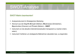 SWOT-Analyse
SWOT-Matrix beantworten!

    Analyseinstrument im Strategischen Marketing
    Akronym aus den Begriffe Strenght (Stärken), Weaknesses (Schwächen),
    Opportunities (Chancen) und Threats (Stärken) – SWOT
    Instrument um die aktuelle Unternehmenssituation transparent zu machen (intern,
    extern)
    Instrument/ Verfahren um strategische Maßnahmen abzuleiten bzw. zu begründen.




© DIM Deutsches Institut für Marketing                                                6
 