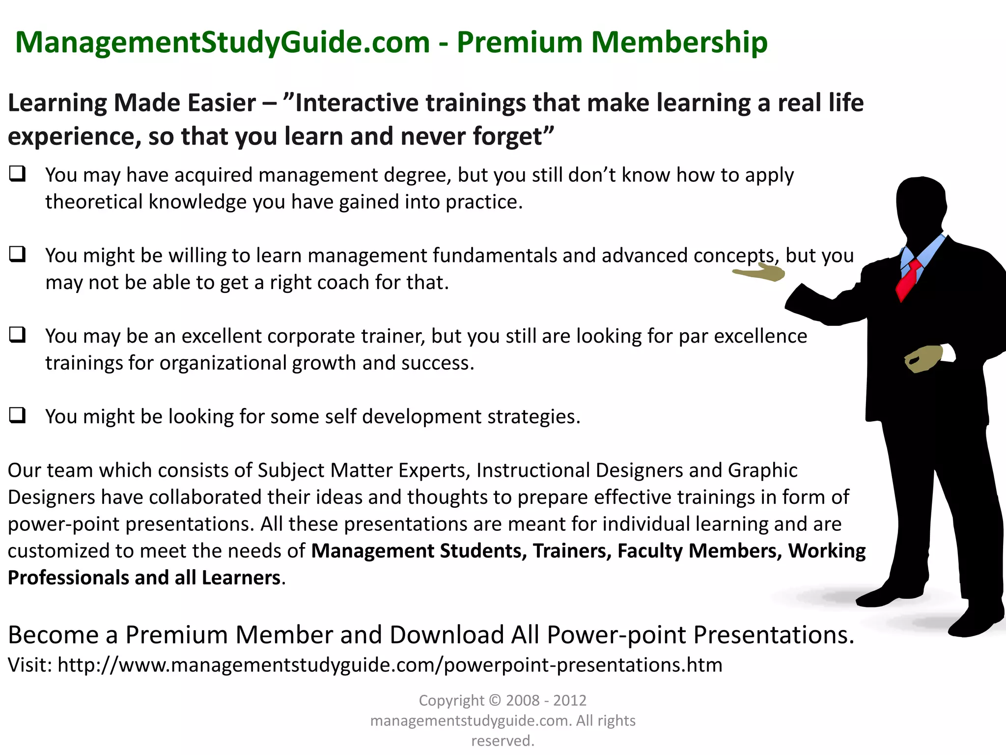 ManagementStudyGuide.com - Premium Membership
Learning Made Easier – ”Interactive trainings that make learning a real life
experience, so that you learn and never forget”
 You may have acquired management degree, but you still don’t know how to apply
  theoretical knowledge you have gained into practice.

 You might be willing to learn management fundamentals and advanced concepts, but you
  may not be able to get a right coach for that.

 You may be an excellent corporate trainer, but you still are looking for par excellence
  trainings for organizational growth and success.

 You might be looking for some self development strategies.

Our team which consists of Subject Matter Experts, Instructional Designers and Graphic
Designers have collaborated their ideas and thoughts to prepare effective trainings in form of
power-point presentations. All these presentations are meant for individual learning and are
customized to meet the needs of Management Students, Trainers, Faculty Members, Working
Professionals and all Learners.
              Example text
Become a Premium Member and Download All Power-point Presentations.
          Go ahead and replace it with your
               own text. This is an example text.
Visit: http://www.managementstudyguide.com/powerpoint-presentations.htm
                                             Copyright © 2008 - 2012
         Your own footer                                                                     Your Logo
                                        managementstudyguide.com. All rights
                                                    reserved.
 