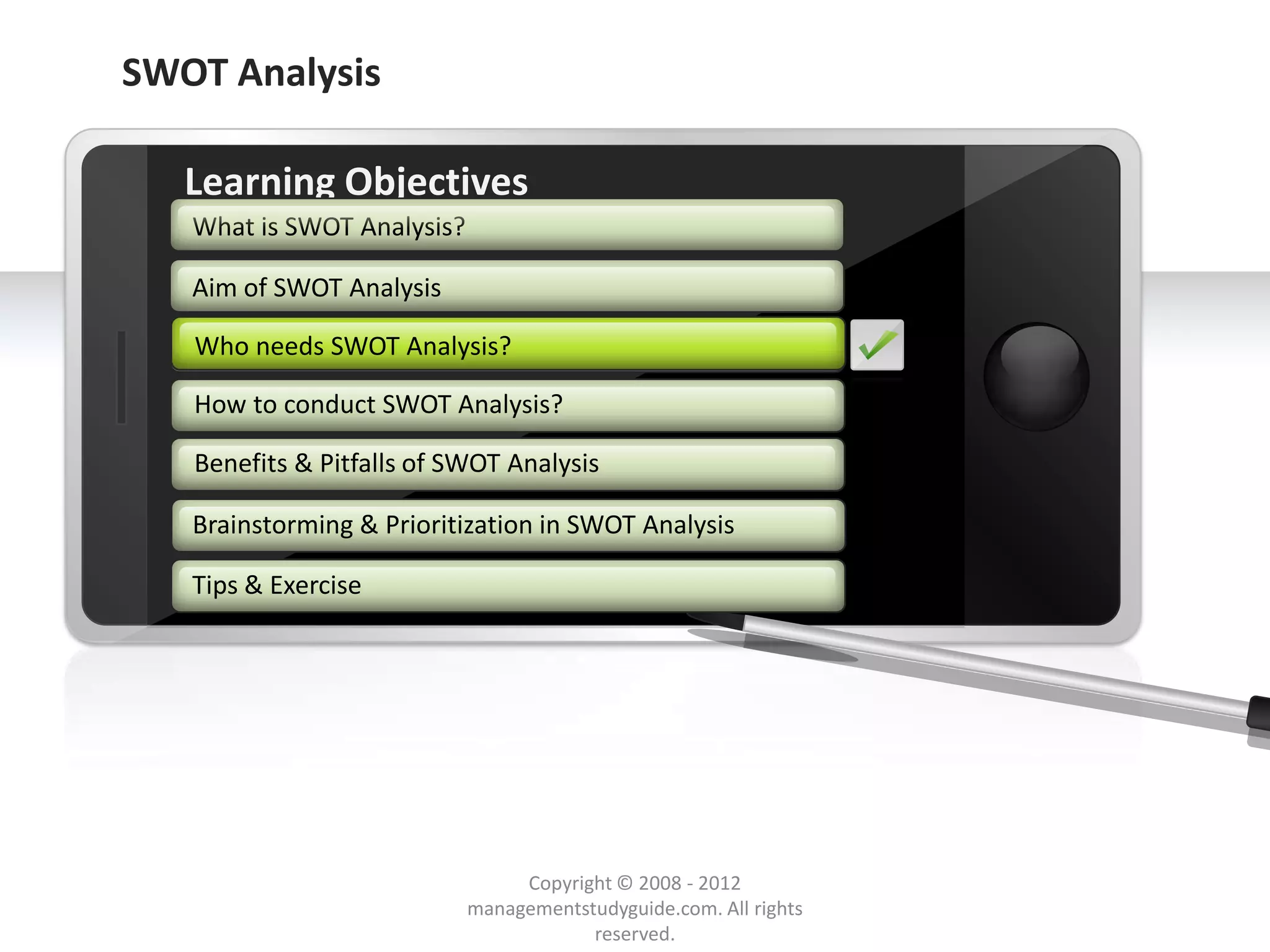 SWOT Analysis

        Learning Objectives
         What is SWOT Analysis?

         Aim of SWOT Analysis

         Who needs SWOT Analysis?

         How to conduct SWOT Analysis?

         Benefits & Pitfalls of SWOT Analysis

         Brainstorming & Prioritization in SWOT Analysis

         Tips & Exercise




     Example text
     Go ahead and replace it with your
     own text. This is an example text.

                                               Copyright © 2008 - 2012
Your own footer                                                                  Your Logo
                                          managementstudyguide.com. All rights
                                                      reserved.
 