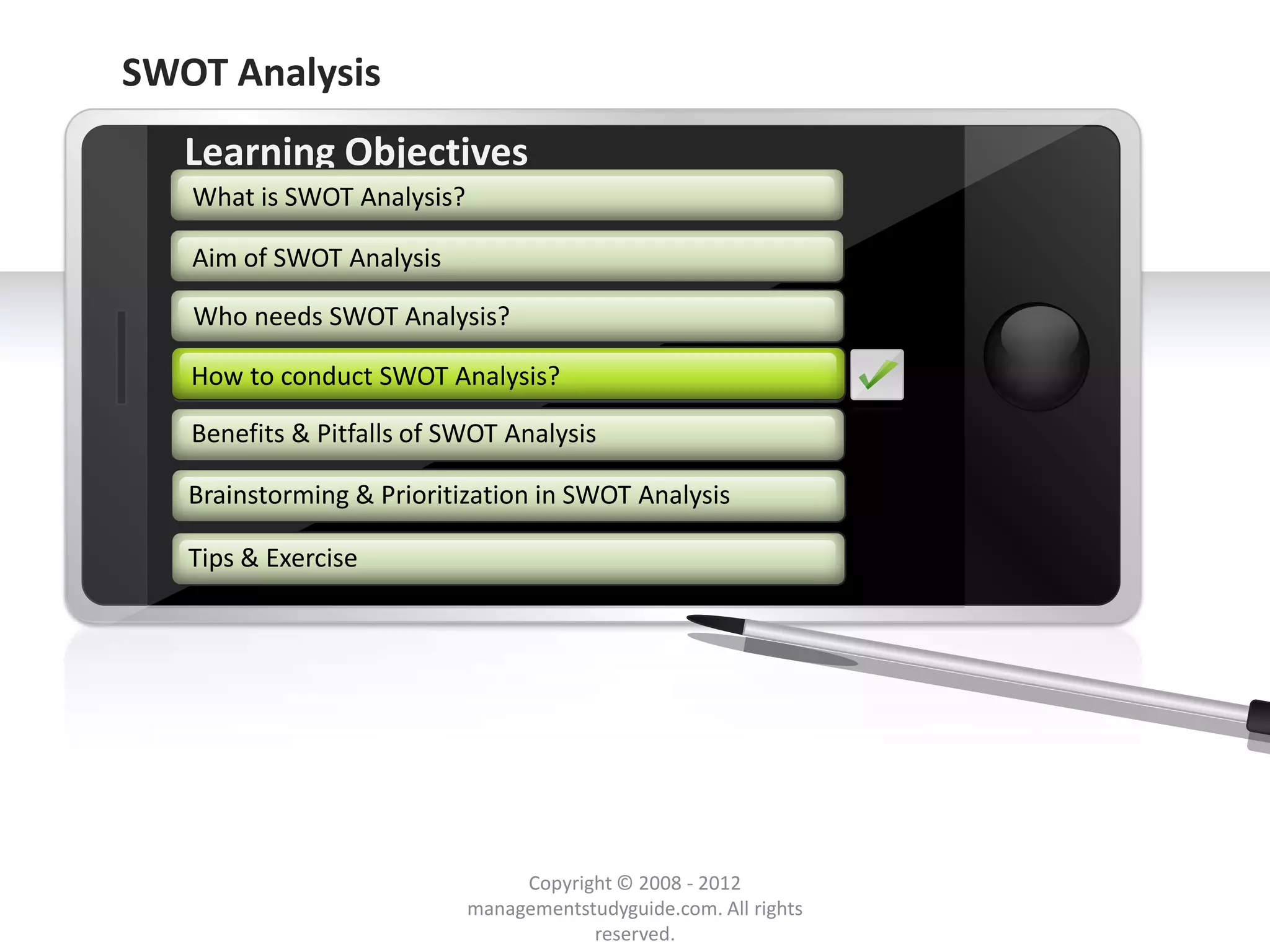 SWOT Analysis
        Learning Objectives
         What is SWOT Analysis?

         Aim of SWOT Analysis

         Who needs SWOT Analysis?

        How to conduct SWOT Analysis?
        How to conduct SWOT Analysis?

        Benefits & Pitfalls of SWOT Analysis

        Brainstorming & Prioritization in SWOT Analysis

        Tips & Exercise




     Example text
     Go ahead and replace it with your
     own text. This is an example text.

                                               Copyright © 2008 - 2012
Your own footer                                                                  Your Logo
                                          managementstudyguide.com. All rights
                                                      reserved.
 