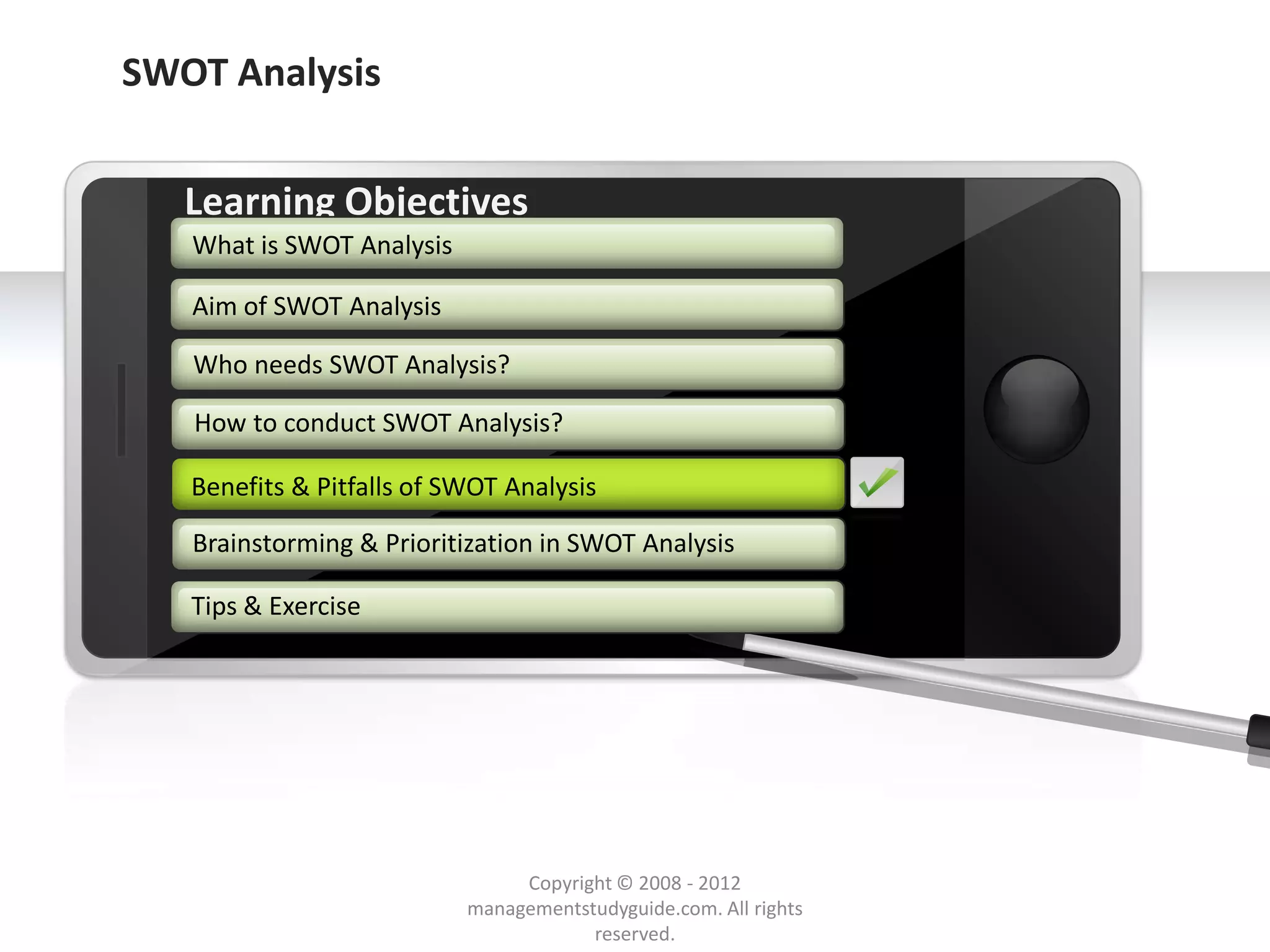 SWOT Analysis


        Learning Objectives
         What is SWOT Analysis

         Aim of SWOT Analysis

         Who needs SWOT Analysis?

         How to conduct SWOT Analysis?

        Benefits & Pitfalls of SWOT Analysis
        Benefits & Pitfalls of SWOT Analysis

         Brainstorming & Prioritization in SWOT Analysis

        Tips & Exercise




     Example text
     Go ahead and replace it with your
     own text. This is an example text.

                                               Copyright © 2008 - 2012
Your own footer                                                                  Your Logo
                                          managementstudyguide.com. All rights
                                                      reserved.
 