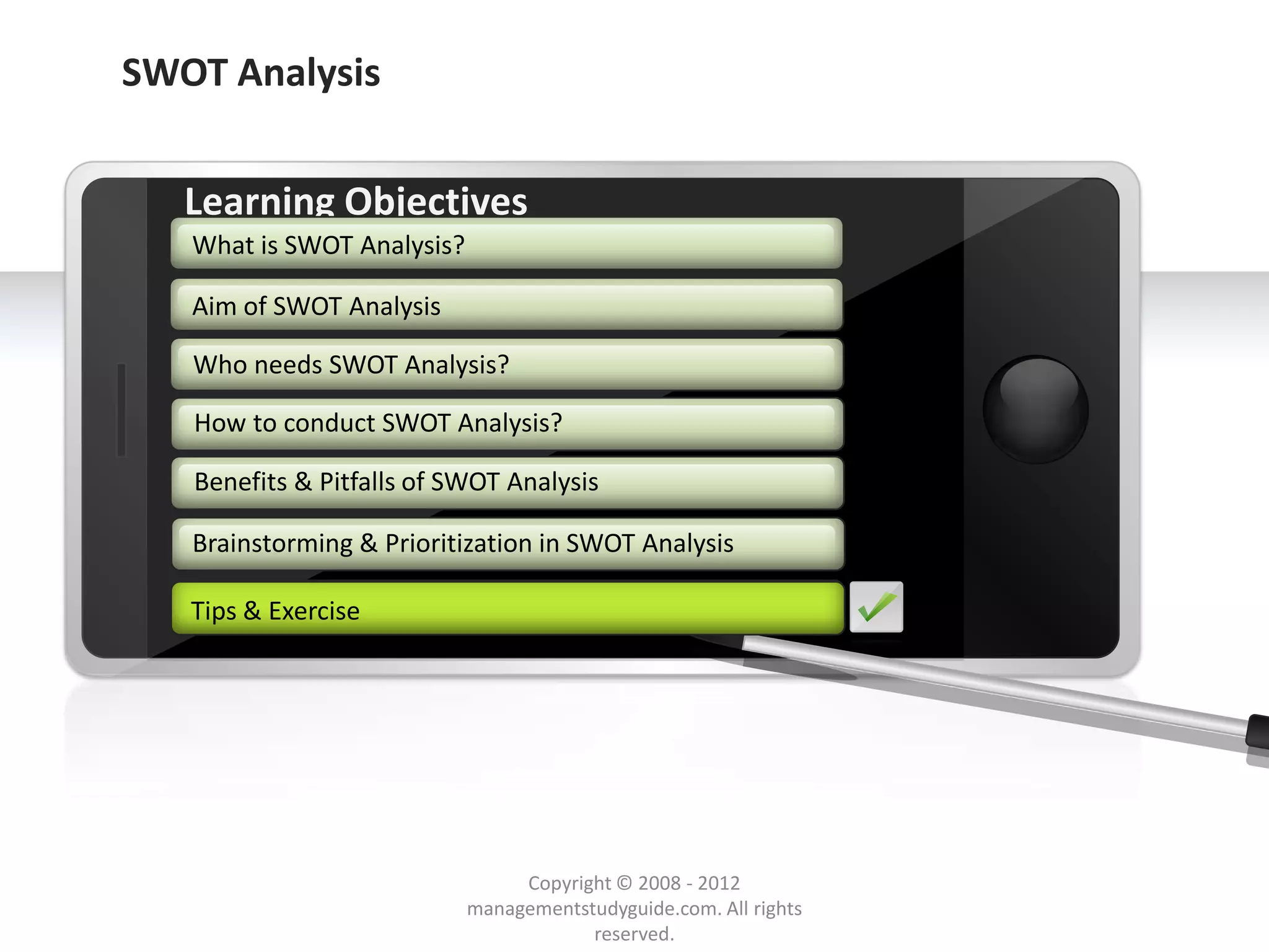 SWOT Analysis


        Learning Objectives
         What is SWOT Analysis?

         Aim of SWOT Analysis

         Who needs SWOT Analysis?

         How to conduct SWOT Analysis?

         Benefits & Pitfalls of SWOT Analysis

         Brainstorming & Prioritization in SWOT Analysis

        Tips & Exercise




     Example text
     Go ahead and replace it with your
     own text. This is an example text.

                                               Copyright © 2008 - 2012
Your own footer                                                                  Your Logo
                                          managementstudyguide.com. All rights
                                                      reserved.
 