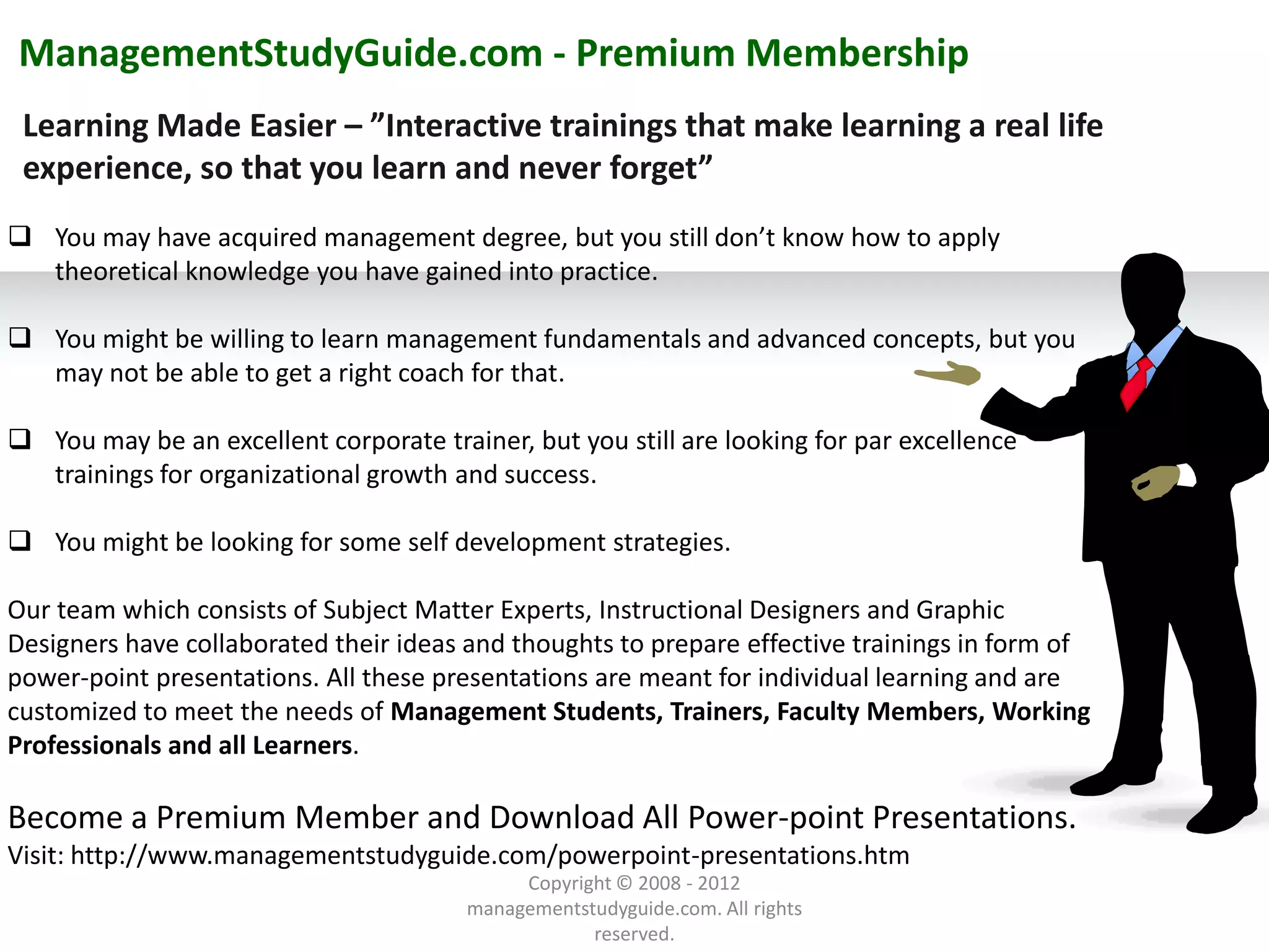 ManagementStudyGuide.com - Premium Membership
 Learning Made Easier – ”Interactive trainings that make learning a real life
 experience, so that you learn and never forget”
 You may have acquired management degree, but you still don’t know how to apply
  theoretical knowledge you have gained into practice.

 You might be willing to learn management fundamentals and advanced concepts, but you
  may not be able to get a right coach for that.

 You may be an excellent corporate trainer, but you still are looking for par excellence
  trainings for organizational growth and success.

 You might be looking for some self development strategies.

Our team which consists of Subject Matter Experts, Instructional Designers and Graphic
Designers have collaborated their ideas and thoughts to prepare effective trainings in form of
power-point presentations. All these presentations are meant for individual learning and are
customized to meet the needs of Management Students, Trainers, Faculty Members, Working
Professionals and all Learners.
               Example text
Become a Premiumreplace it withtext.and Download All Power-point Presentations.
          Go ahead and
          own text. This is Member
                            an example
                                       your

Visit: http://www.managementstudyguide.com/powerpoint-presentations.htm
                                             Copyright © 2008 - 2012
          Your own footer                                                                    Your Logo
                                        managementstudyguide.com. All rights
                                                    reserved.
 