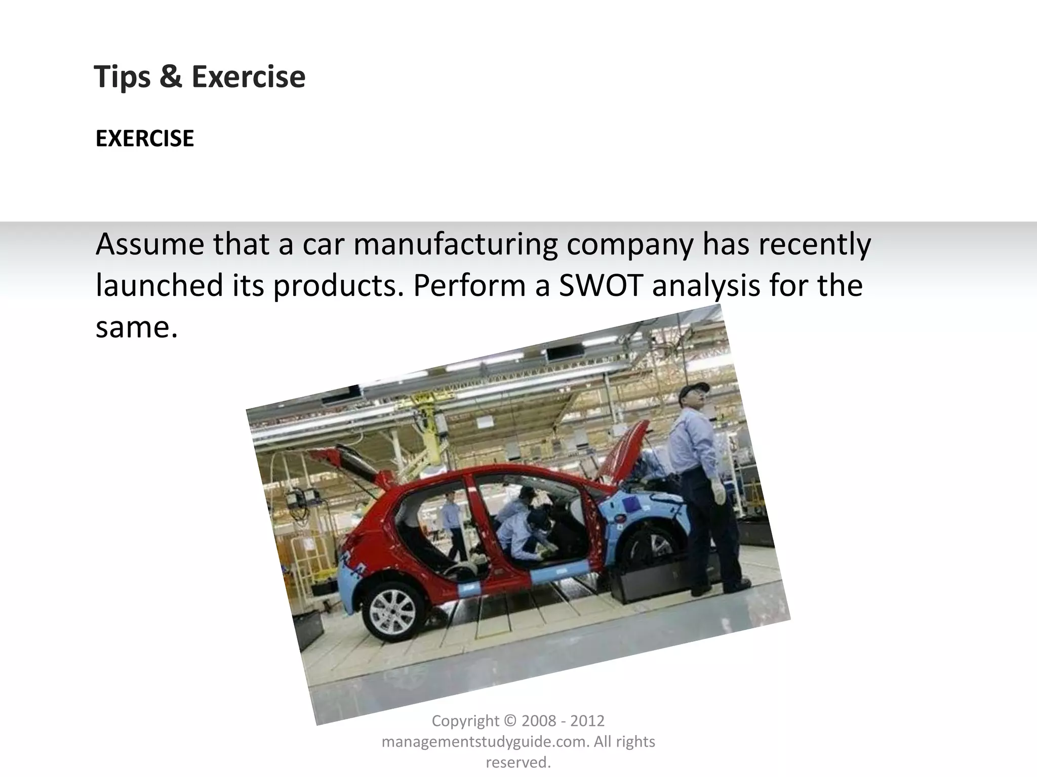 Tips & Exercise
EXERCISE



Assume that a car manufacturing company has recently
launched its products. Perform a SWOT analysis for the
same.




                        Copyright © 2008 - 2012
                   managementstudyguide.com. All rights
                               reserved.
 