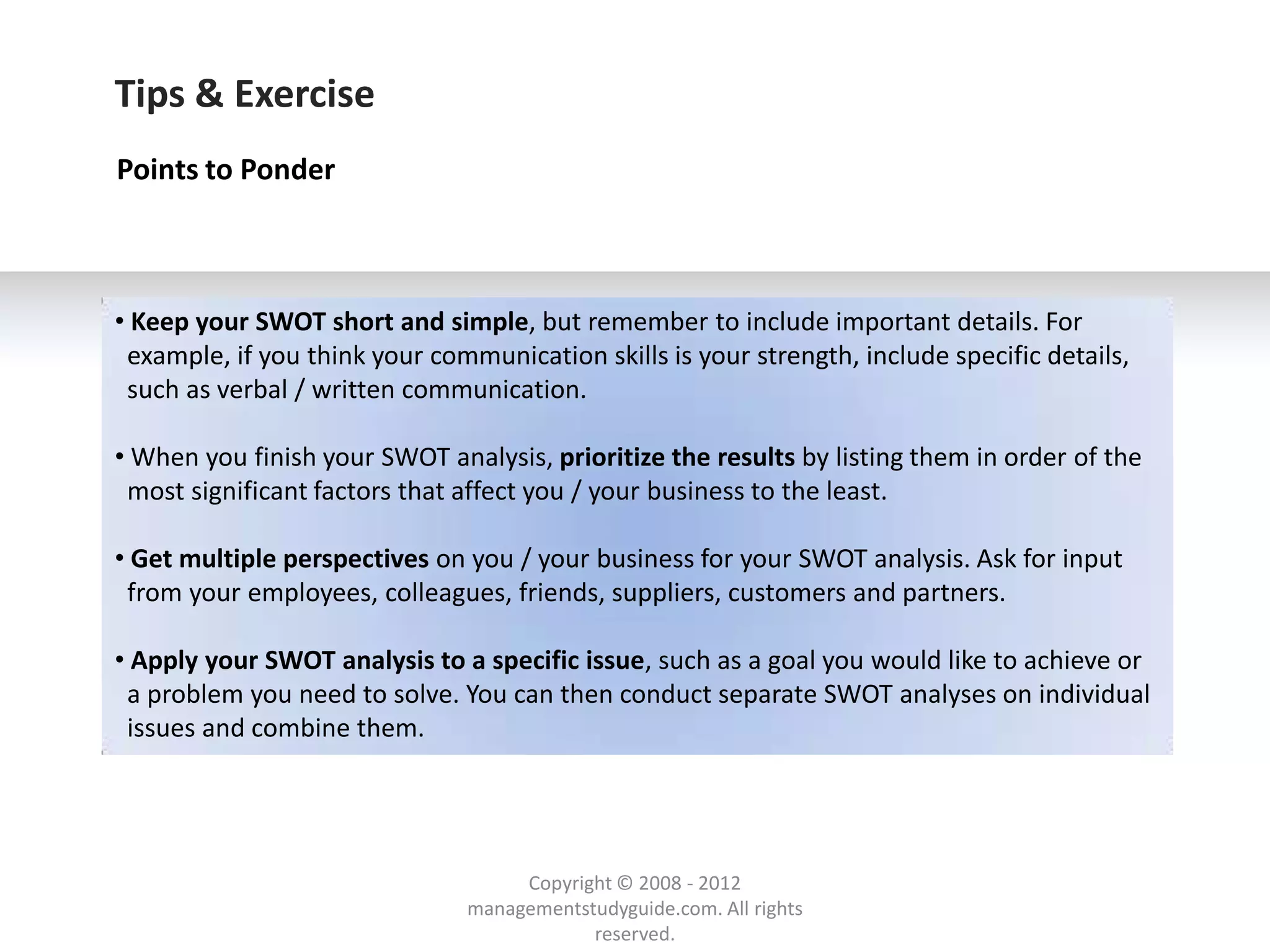 Tips & Exercise
Points to Ponder



• Keep your SWOT short and simple, but remember to include important details. For
 example, if you think your communication skills is your strength, include specific details,
 such as verbal / written communication.

• When you finish your SWOT analysis, prioritize the results by listing them in order of the
 most significant factors that affect you / your business to the least.

• Get multiple perspectives on you / your business for your SWOT analysis. Ask for input
 from your employees, colleagues, friends, suppliers, customers and partners.

• Apply your SWOT analysis to a specific issue, such as a goal you would like to achieve or
 a problem you need to solve. You can then conduct separate SWOT analyses on individual
 issues and combine them.




                                    Copyright © 2008 - 2012
                               managementstudyguide.com. All rights
                                           reserved.
 