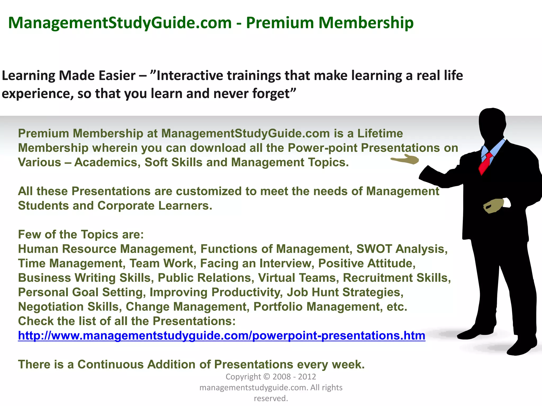 ManagementStudyGuide.com - Premium Membership

Learning Made Easier – ”Interactive trainings that make learning a real life
experience, so that you learn and never forget”

  Premium Membership at ManagementStudyGuide.com is a Lifetime
  Membership wherein you can download all the Power-point Presentations on
  Various – Academics, Soft Skills and Management Topics.

  All these Presentations are customized to meet the needs of Management
  Students and Corporate Learners.

  Few of the Topics are:
  Human Resource Management, Functions of Management, SWOT Analysis,
  Time Management, Team Work, Facing an Interview, Positive Attitude,
  Business Writing Skills, Public Relations, Virtual Teams, Recruitment Skills,
  Personal Goal Setting, Improving Productivity, Job Hunt Strategies,
  Negotiation Skills, Change Management, Portfolio Management, etc.
  Check the list of all the Presentations:
           Example text
  http://www.managementstudyguide.com/powerpoint-presentations.htm
             Go ahead and replace it with your
             own text. This is an example text.
  There is a Continuous Addition of Presentations every week.
                                                       Copyright © 2008 - 2012
        Your own footer                                                                  Your Logo
                                                  managementstudyguide.com. All rights
                                                              reserved.
 