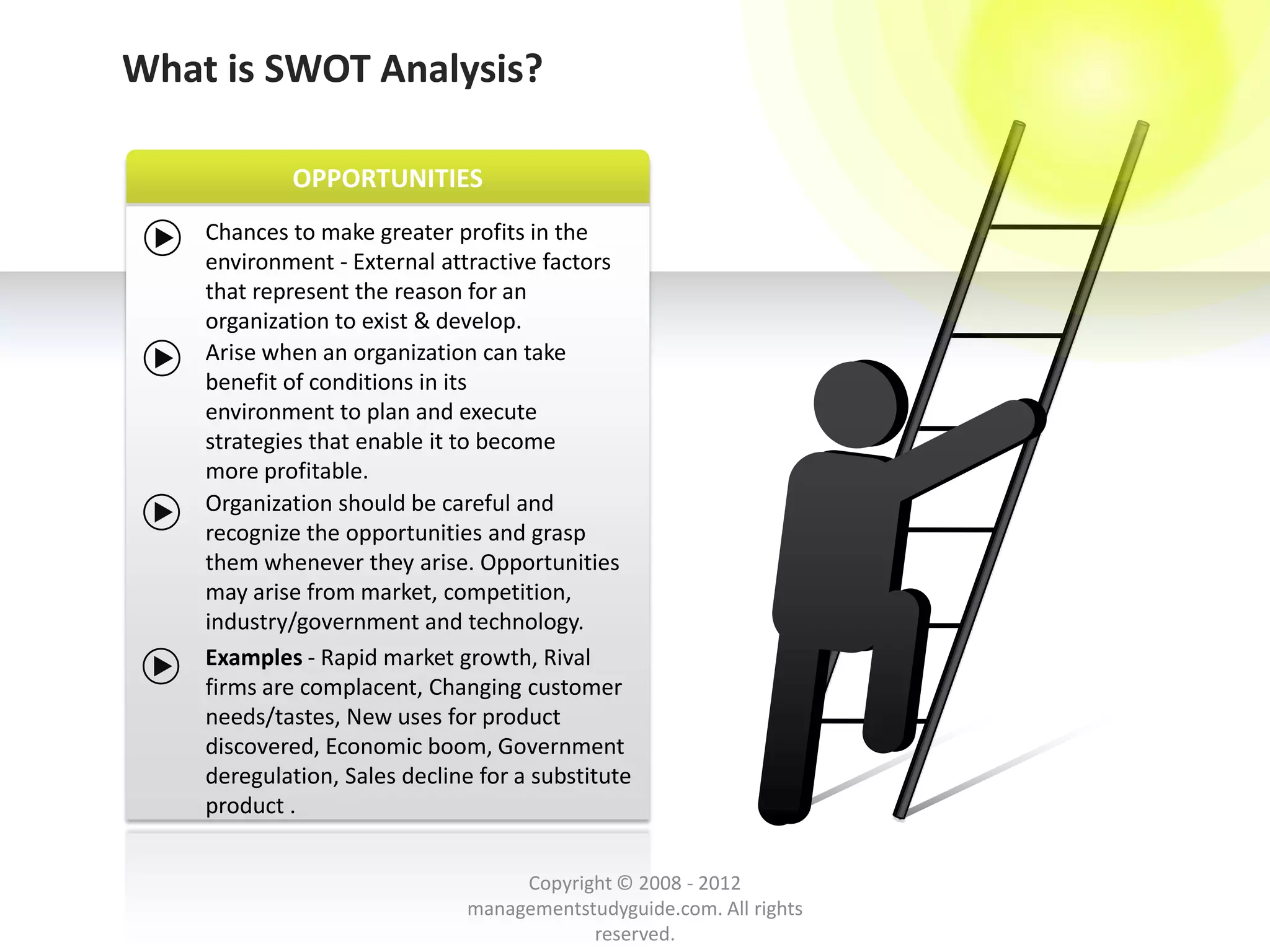 What is SWOT Analysis?

            OPPORTUNITIES
    Chances to make greater profits in the
    environment - External attractive factors
    that represent the reason for an
    organization to exist & develop.
    Arise when an organization can take
    benefit of conditions in its
    environment to plan and execute
    strategies that enable it to become
    more profitable.
    Organization should be careful and
    recognize the opportunities and grasp
    them whenever they arise. Opportunities
    may arise from market, competition,
    industry/government and technology.
    Examples - Rapid market growth, Rival
    firms are complacent, Changing customer
    needs/tastes, New uses for product
    discovered, Economic boom, Government
    deregulation, Sales decline for a substitute
    product .


                                    Copyright © 2008 - 2012
                               managementstudyguide.com. All rights
                                           reserved.
 