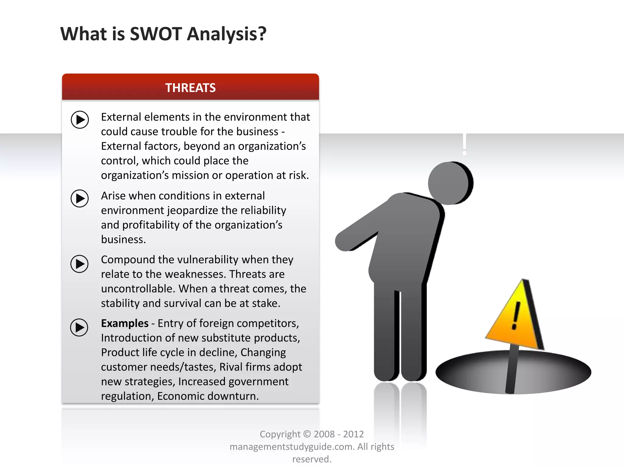 SWOT ANALYSISSWOT Analysis?
   What is - THREAT

                     THREATS

        External elements in the environment that
        could cause trouble for the business -
        External factors, beyond an organization’s
        control, which could place the
                                                                          !
        organization’s mission or operation at risk.
        Arise when conditions in external
        environment jeopardize the reliability
        and profitability of the organization’s
        business.
        Compound the vulnerability when they
        relate to the weaknesses. Threats are
        uncontrollable. When a threat comes, the
        stability and survival can be at stake.
        Examples - Entry of foreign competitors,
        Introduction of new substitute products,
        Product life cycle in decline, Changing
        customer needs/tastes, Rival firms adopt
        new strategies, Increased government
        regulation, Economic downturn.


                                        Copyright © 2008 - 2012
                                   managementstudyguide.com. All rights
                                               reserved.
 