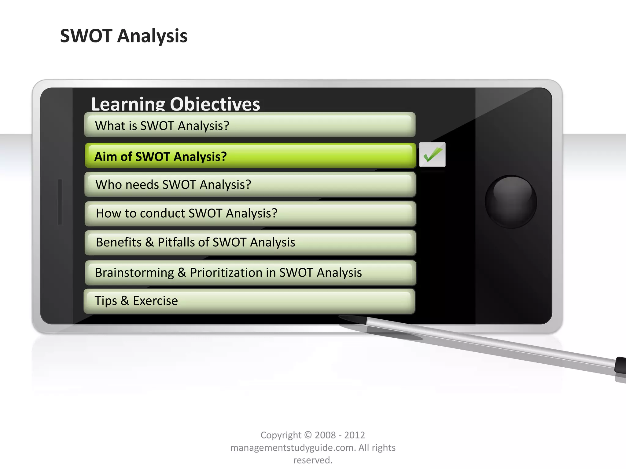 SWOT Analysis


        Learning Objectives
         What is SWOT Analysis?

        Aim of SWOT Analysis
               SWOT Analysis?

         Who needs SWOT Analysis?

         How to conduct SWOT Analysis?

         Benefits & Pitfalls of SWOT Analysis

         Brainstorming & Prioritization in SWOT Analysis

         Tips & Exercise




     Example text
     Go ahead and replace it with your
     own text. This is an example text.

                                               Copyright © 2008 - 2012
Your own footer                                                                  Your Logo
                                          managementstudyguide.com. All rights
                                                      reserved.
 