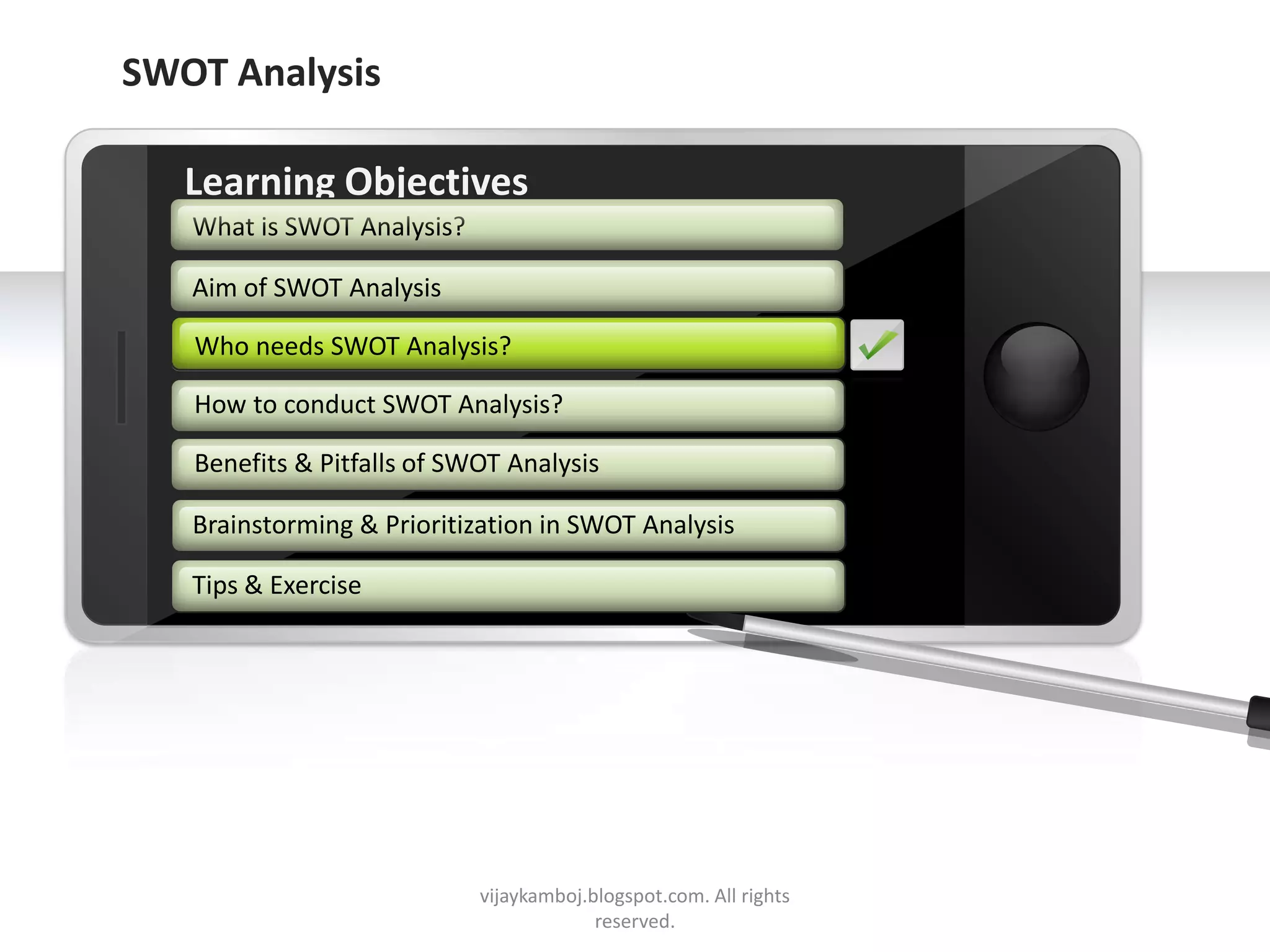 SWOT Analysis

        Learning Objectives
         What is SWOT Analysis?

         Aim of SWOT Analysis

         Who needs SWOT Analysis?

         How to conduct SWOT Analysis?

         Benefits & Pitfalls of SWOT Analysis

         Brainstorming & Prioritization in SWOT Analysis

         Tips & Exercise




     Example text
     Go ahead and replace it with your
     own text. This is an example text.


Your own footer                           vijaykamboj.blogspot.com. All rights   Your Logo
                                                       reserved.
 
