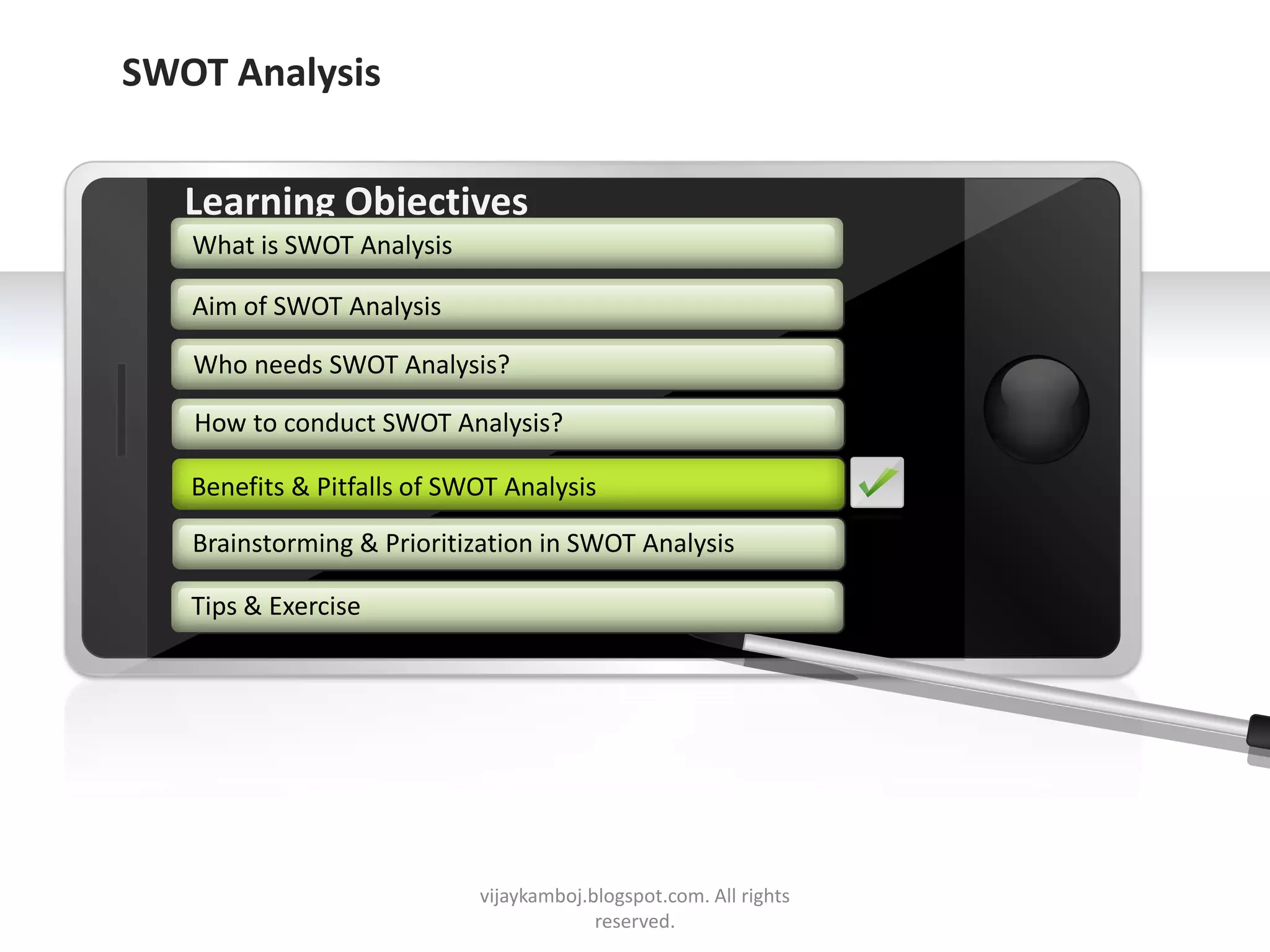SWOT Analysis


        Learning Objectives
         What is SWOT Analysis

         Aim of SWOT Analysis

         Who needs SWOT Analysis?

         How to conduct SWOT Analysis?

        Benefits & Pitfalls of SWOT Analysis
        Benefits & Pitfalls of SWOT Analysis

         Brainstorming & Prioritization in SWOT Analysis

        Tips & Exercise




     Example text
     Go ahead and replace it with your
     own text. This is an example text.


Your own footer                           vijaykamboj.blogspot.com. All rights   Your Logo
                                                       reserved.
 