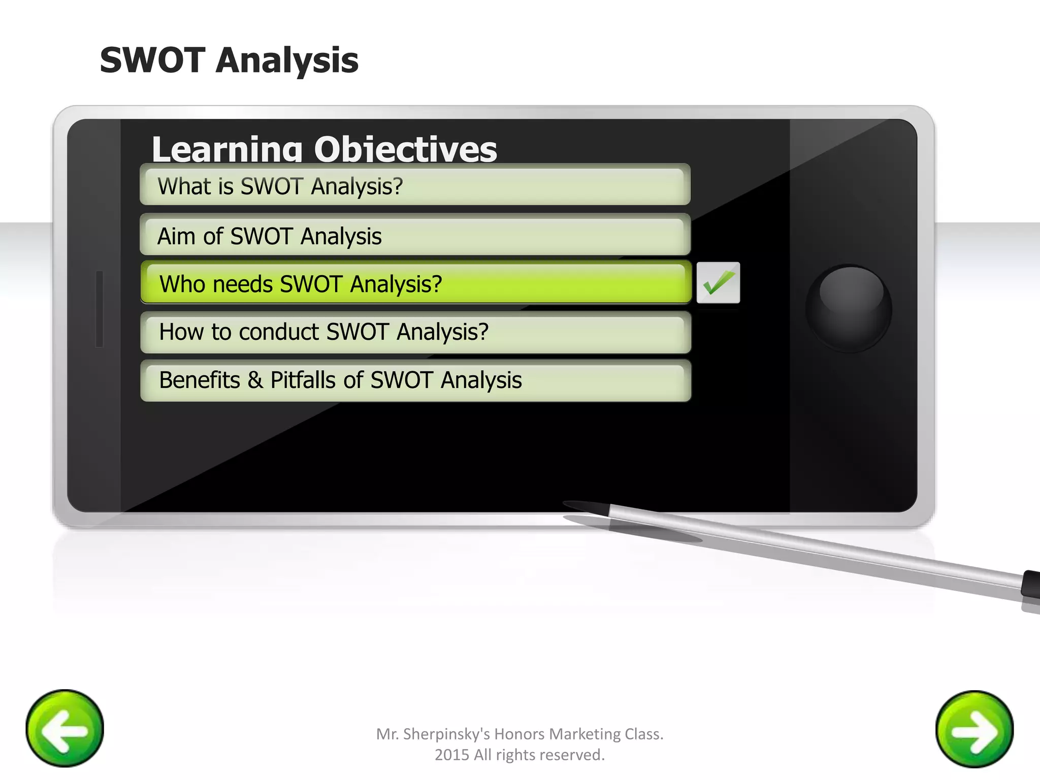 SWOT Analysis
Example text
Go ahead and replace it with your
own text. This is an example text.
Your own footer Your Logo
Aim of SWOT Analysis
Who needs SWOT Analysis?
How to conduct SWOT Analysis?
Learning Objectives
What is SWOT Analysis?
Benefits & Pitfalls of SWOT Analysis
Who needs SWOT Analysis?
Mr. Sherpinsky's Honors Marketing Class.
2015 All rights reserved.
 
