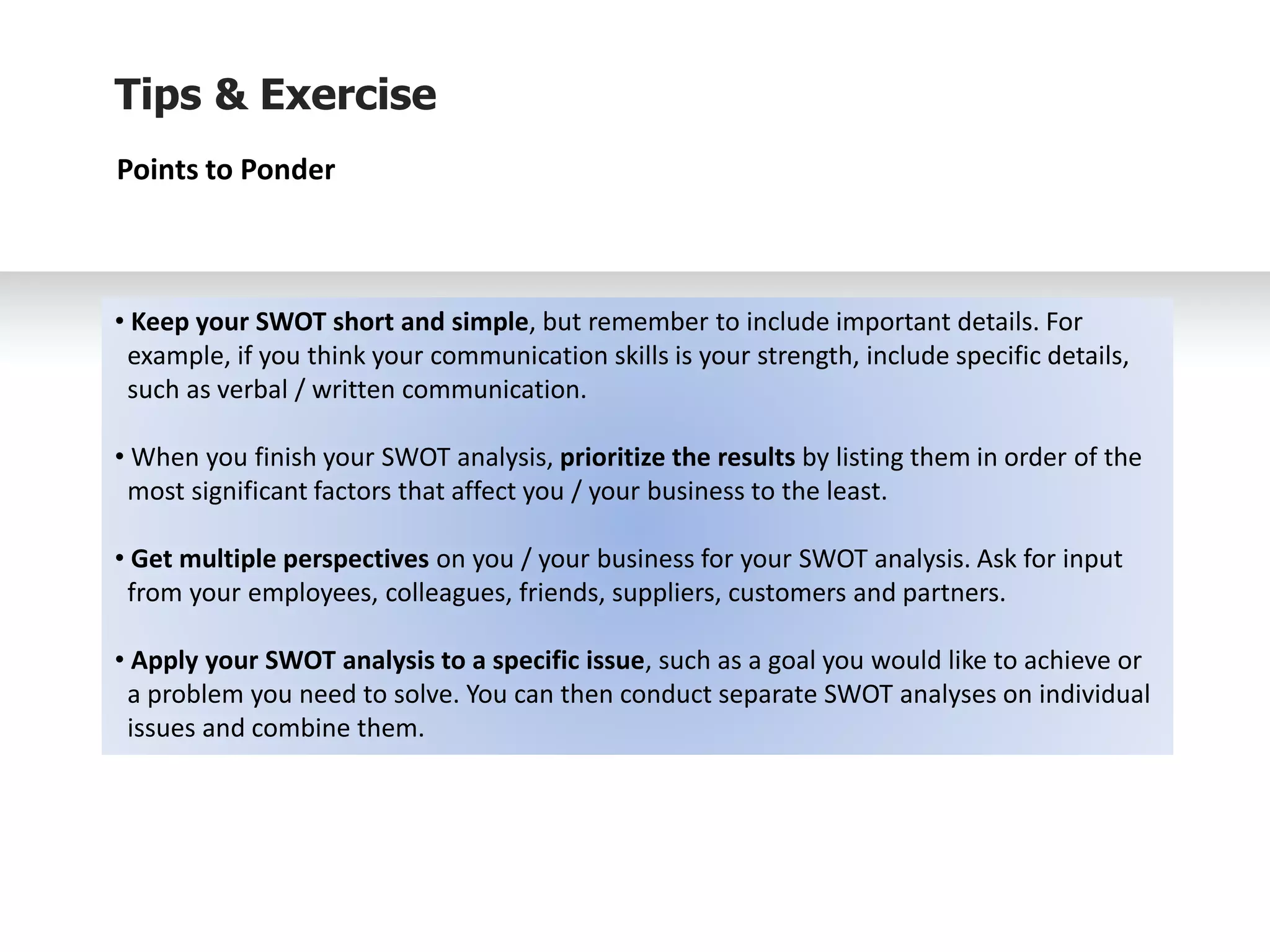 Tips & Exercise
Points to Ponder
• Keep your SWOT short and simple, but remember to include important details. For
example, if you think your communication skills is your strength, include specific details,
such as verbal / written communication.
• When you finish your SWOT analysis, prioritize the results by listing them in order of the
most significant factors that affect you / your business to the least.
• Get multiple perspectives on you / your business for your SWOT analysis. Ask for input
from your employees, colleagues, friends, suppliers, customers and partners.
• Apply your SWOT analysis to a specific issue, such as a goal you would like to achieve or
a problem you need to solve. You can then conduct separate SWOT analyses on individual
issues and combine them.
 