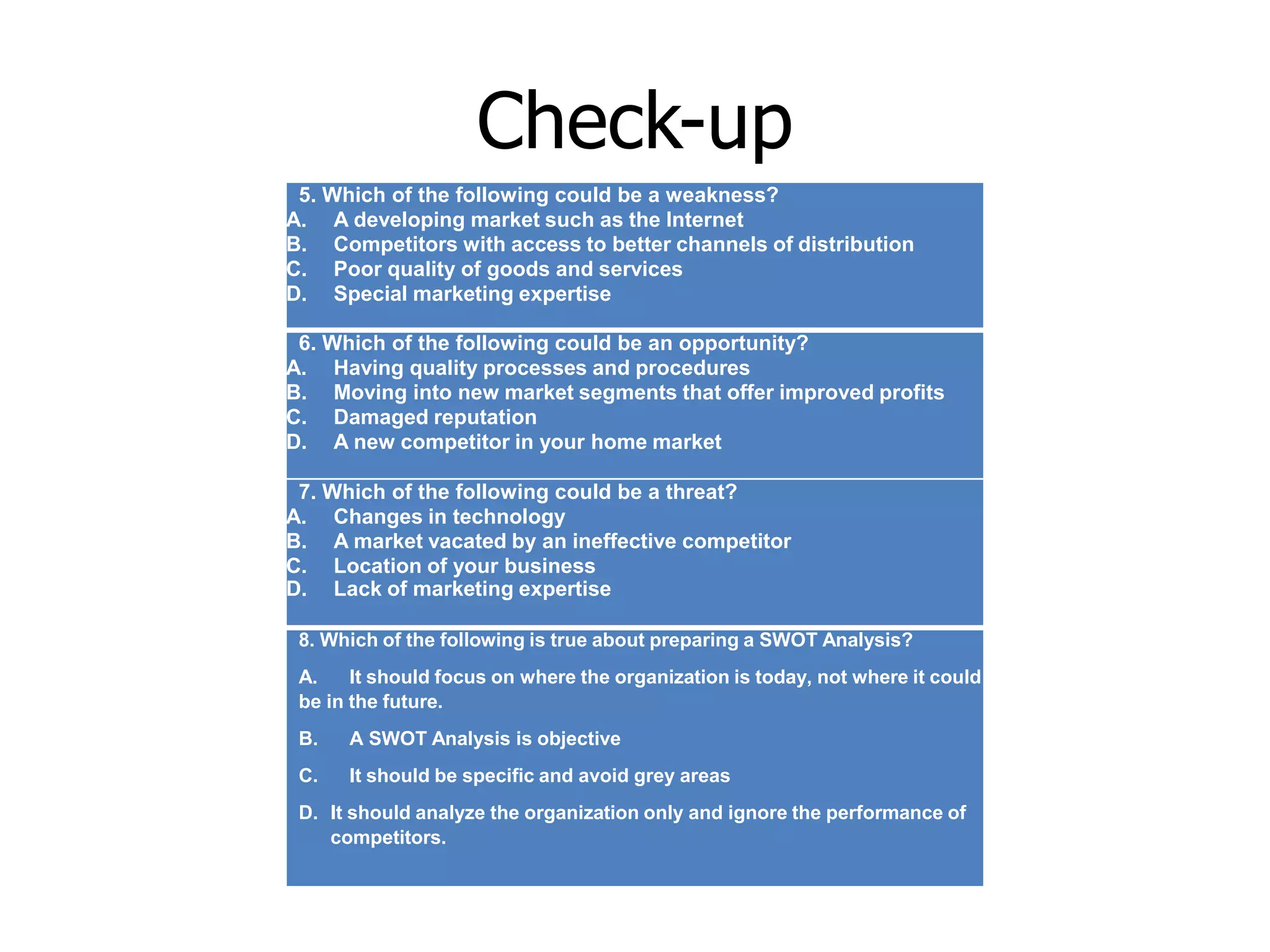Check-up
5. Which of the following could be a weakness?
A. A developing market such as the Internet
B. Competitors with access to better channels of distribution
C. Poor quality of goods and services
D. Special marketing expertise
6. Which of the following could be an opportunity?
A. Having quality processes and procedures
B. Moving into new market segments that offer improved profits
C. Damaged reputation
D. A new competitor in your home market
7. Which of the following could be a threat?
A. Changes in technology
B. A market vacated by an ineffective competitor
C. Location of your business
D. Lack of marketing expertise
8. Which of the following is true about preparing a SWOT Analysis?
A. It should focus on where the organization is today, not where it could
be in the future.
B. A SWOT Analysis is objective
C. It should be specific and avoid grey areas
D. It should analyze the organization only and ignore the performance of
competitors.
 